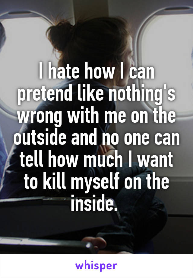 I hate how I can pretend like nothing's wrong with me on the outside and no one can tell how much I want to kill myself on the inside. 