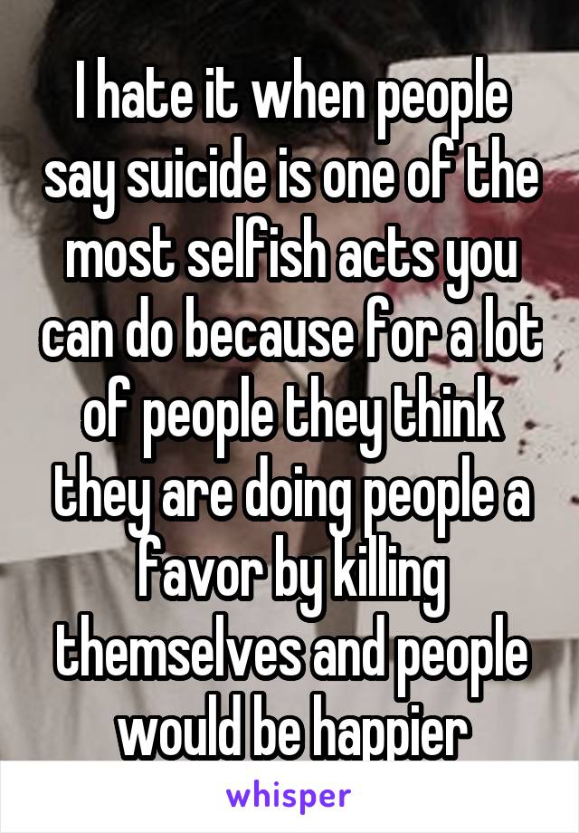 I hate it when people say suicide is one of the most selfish acts you can do because for a lot of people they think they are doing people a favor by killing themselves and people would be happier