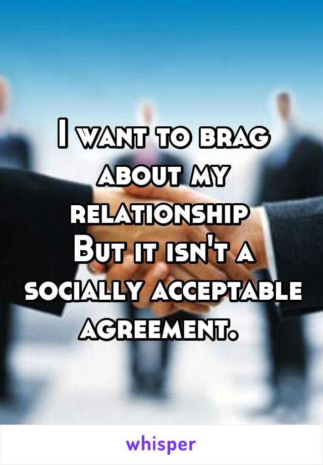 I want to brag about my relationship 
But it isn't a socially acceptable agreement. 