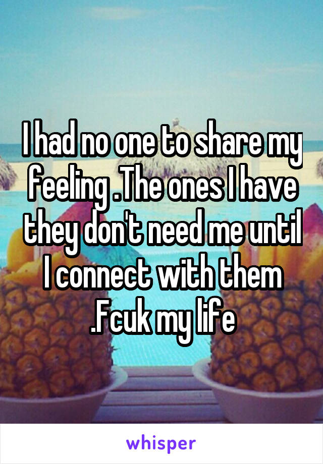 I had no one to share my feeling .The ones I have they don't need me until I connect with them .Fcuk my life