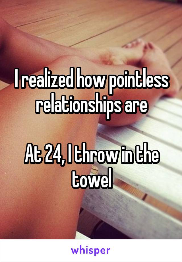 I realized how pointless relationships are

At 24, I throw in the towel