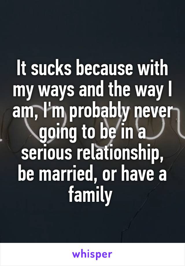 It sucks because with my ways and the way I am, I'm probably never going to be in a serious relationship, be married, or have a family 