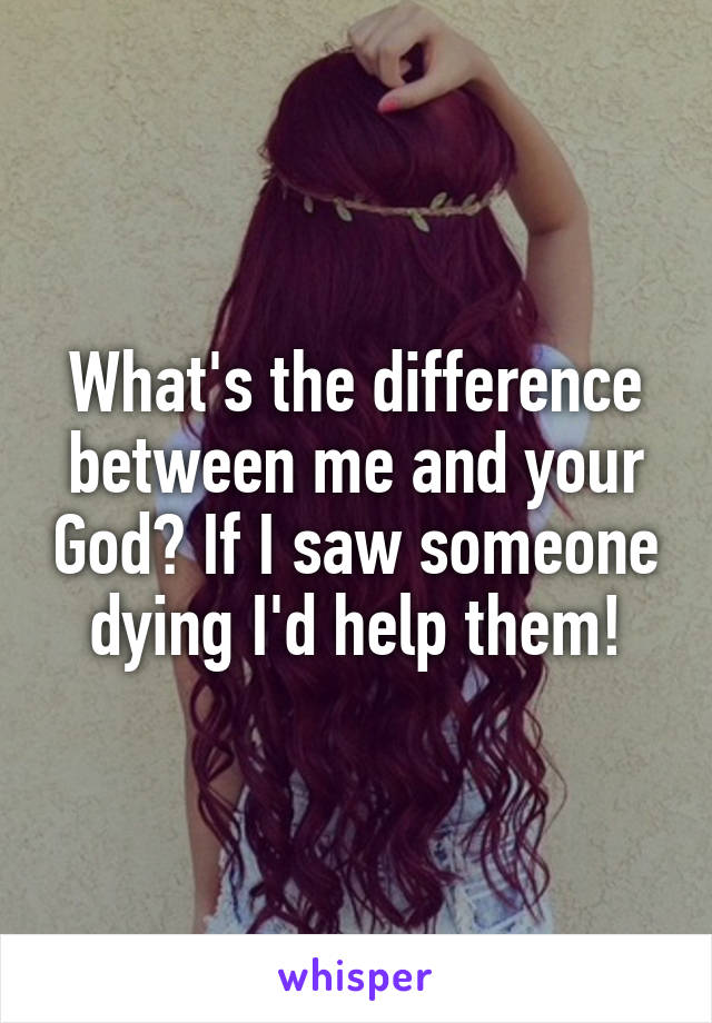 What's the difference between me and your God? If I saw someone dying I'd help them!