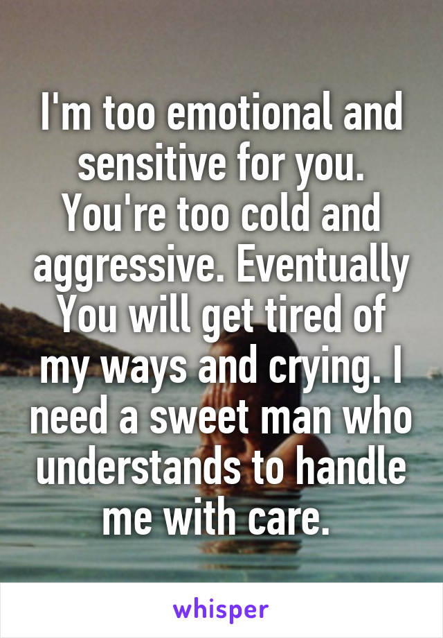 I'm too emotional and sensitive for you. You're too cold and aggressive. Eventually
You will get tired of my ways and crying. I need a sweet man who understands to handle me with care. 