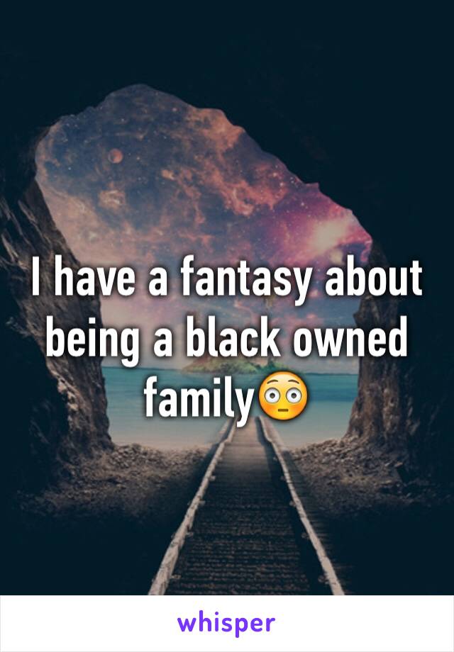 I have a fantasy about being a black owned family😳