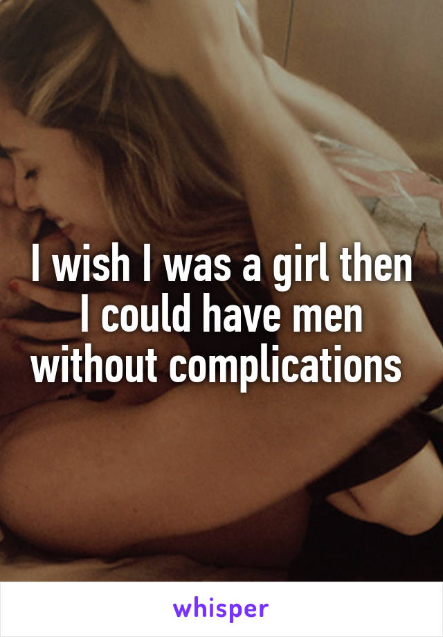 I wish I was a girl then I could have men without complications 