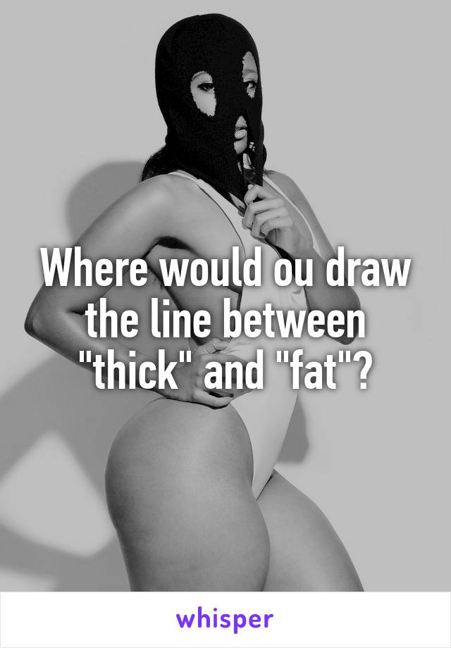 Where would ou draw the line between "thick" and "fat"?