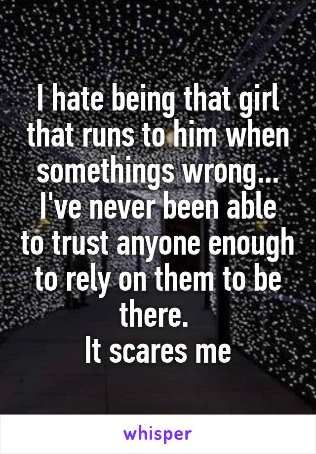 I hate being that girl that runs to him when somethings wrong...
I've never been able to trust anyone enough to rely on them to be there. 
It scares me