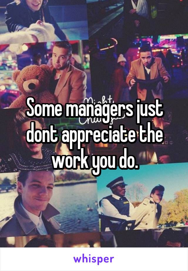 Some managers just dont appreciate the work you do.