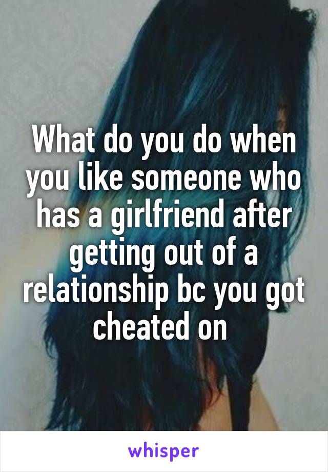 What do you do when you like someone who has a girlfriend after getting out of a relationship bc you got cheated on 