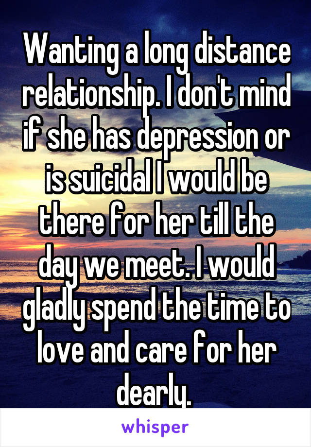 Wanting a long distance relationship. I don't mind if she has depression or is suicidal I would be there for her till the day we meet. I would gladly spend the time to love and care for her dearly. 