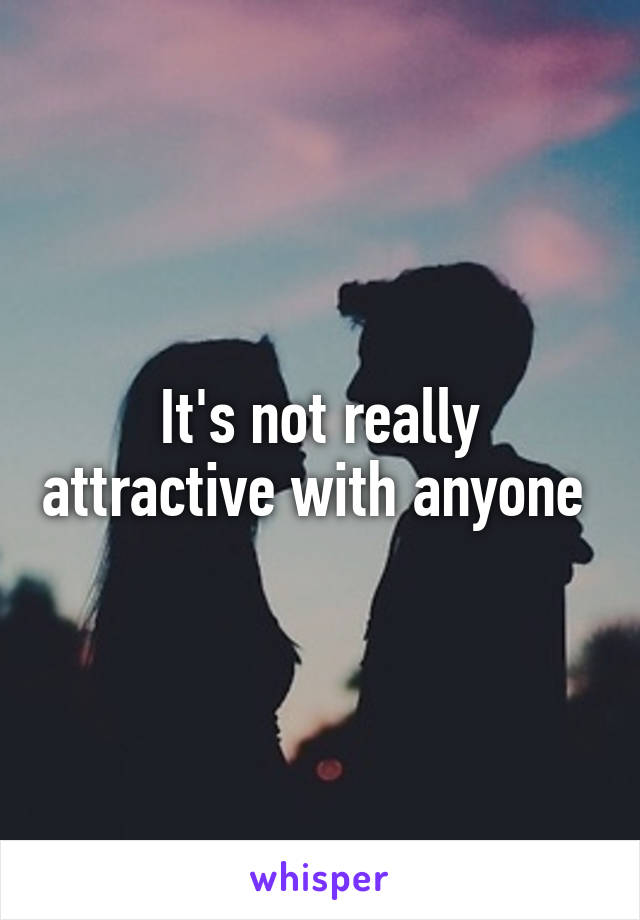 It's not really attractive with anyone 