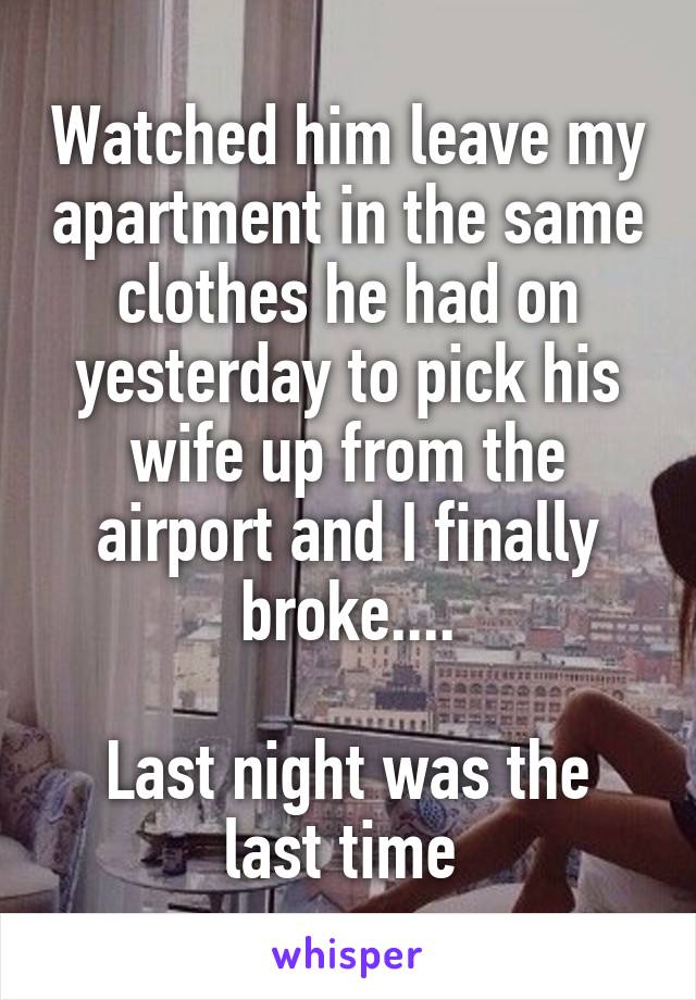 Watched him leave my apartment in the same clothes he had on yesterday to pick his wife up from the airport and I finally broke....

Last night was the last time 