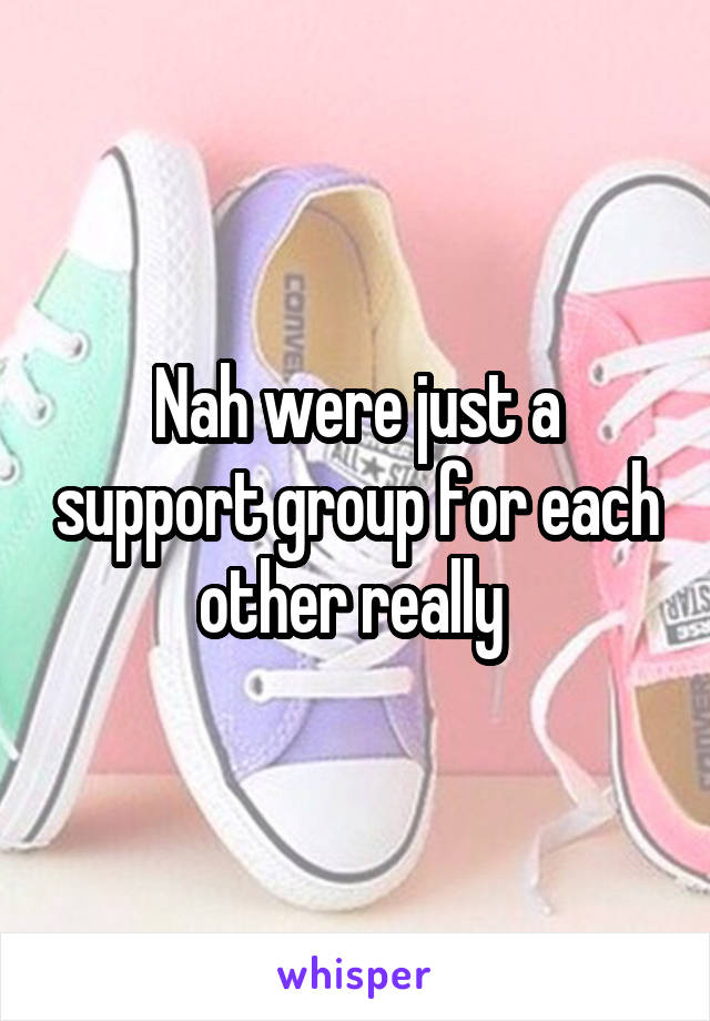 Nah were just a support group for each other really 