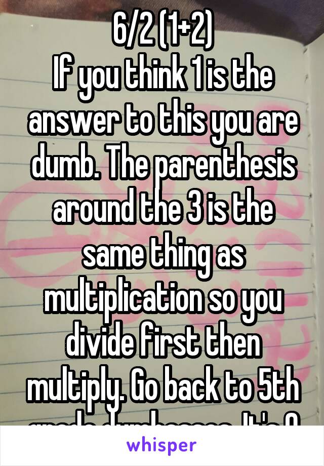 6/2 (1+2)
If you think 1 is the answer to this you are dumb. The parenthesis around the 3 is the same thing as multiplication so you divide first then multiply. Go back to 5th grade dumbasses. It's 9