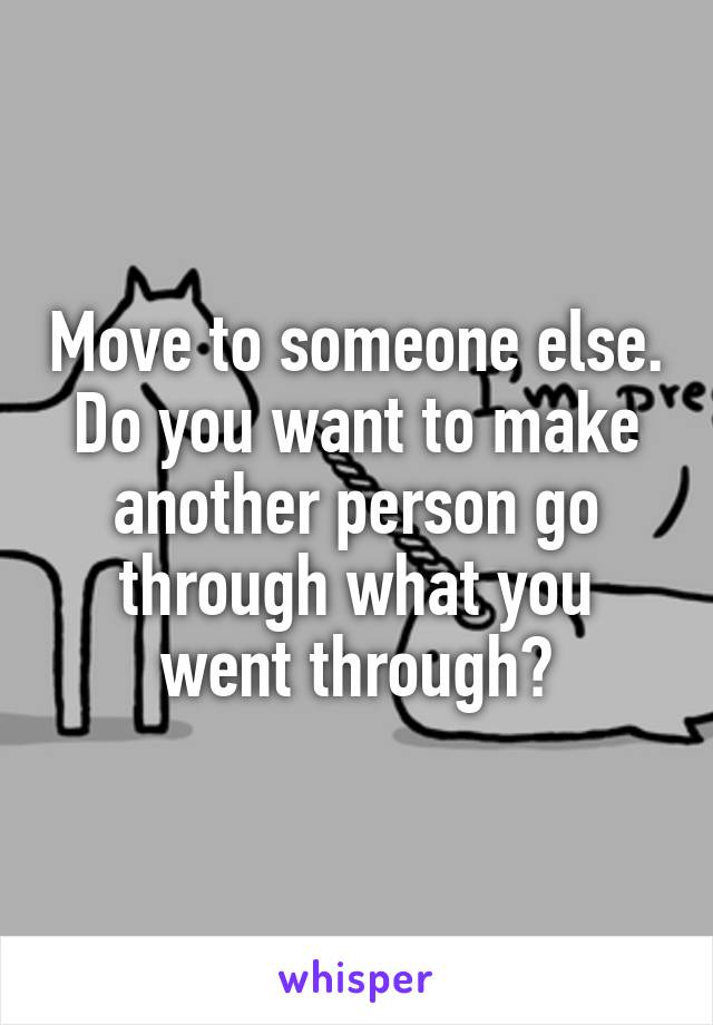 Move to someone else. Do you want to make another person go through what you went through?