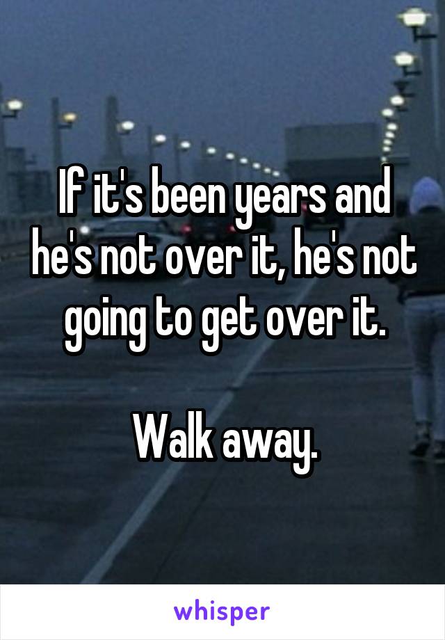 If it's been years and he's not over it, he's not going to get over it.

Walk away.