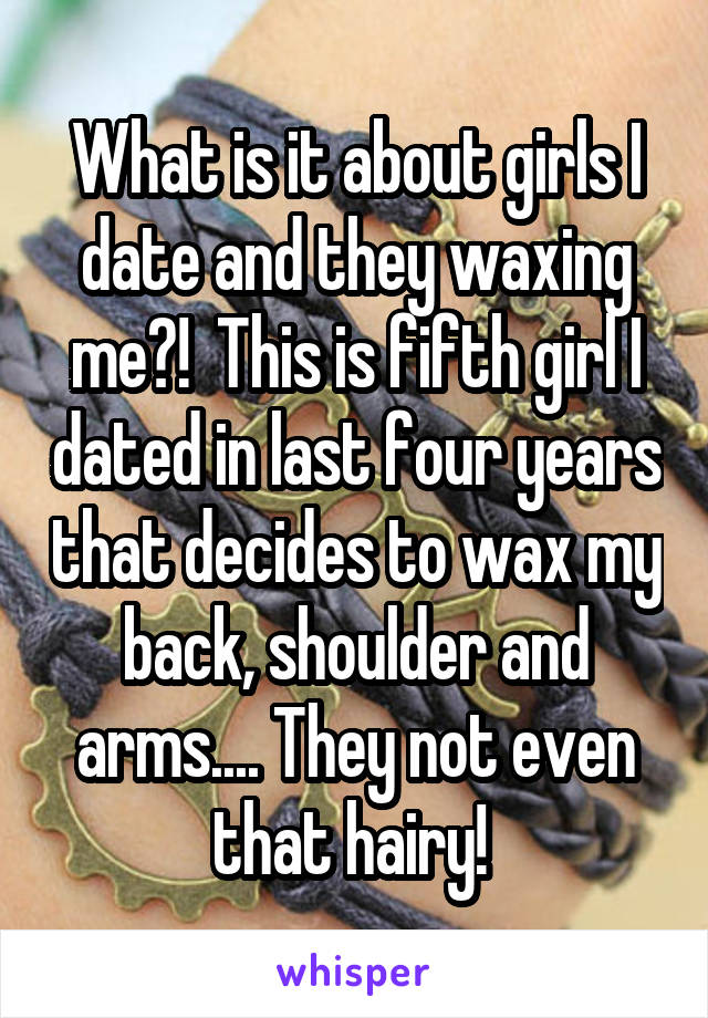 What is it about girls I date and they waxing me?!  This is fifth girl I dated in last four years that decides to wax my back, shoulder and arms.... They not even that hairy! 