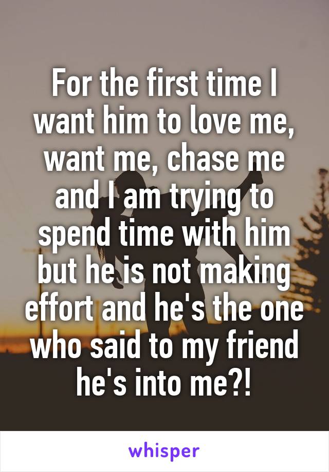 For the first time I want him to love me, want me, chase me and I am trying to spend time with him but he is not making effort and he's the one who said to my friend he's into me?!