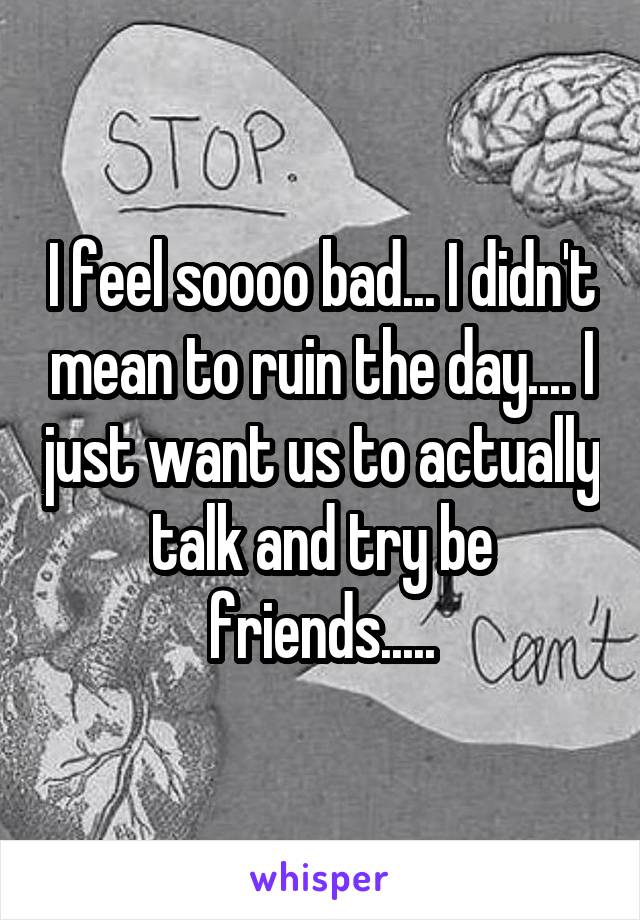 I feel soooo bad... I didn't mean to ruin the day.... I just want us to actually talk and try be friends.....