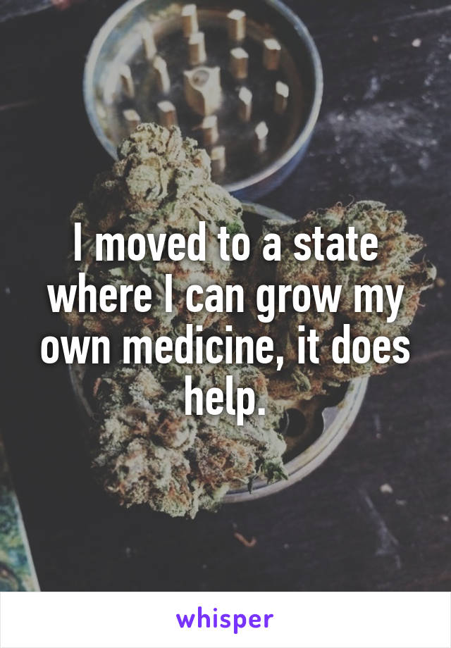 I moved to a state where I can grow my own medicine, it does help.