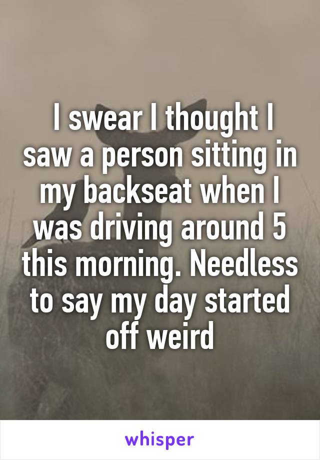  I swear I thought I saw a person sitting in my backseat when I was driving around 5 this morning. Needless to say my day started off weird