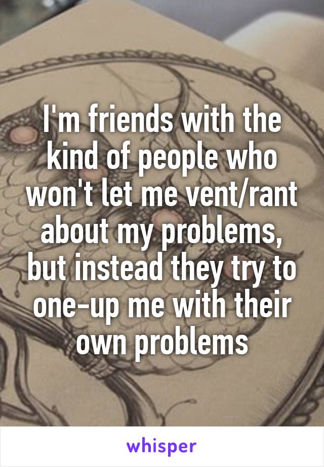 I'm friends with the kind of people who won't let me vent/rant about my problems, but instead they try to one-up me with their own problems