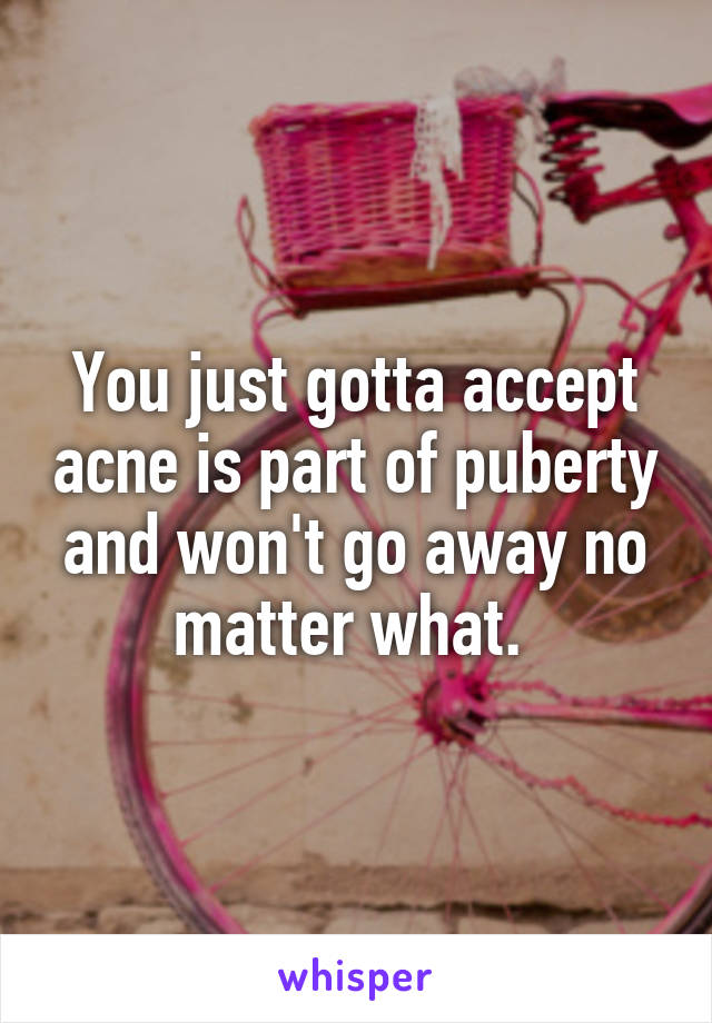 You just gotta accept acne is part of puberty and won't go away no matter what. 