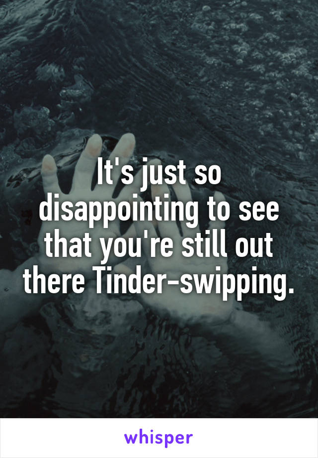 It's just so disappointing to see that you're still out there Tinder-swipping.