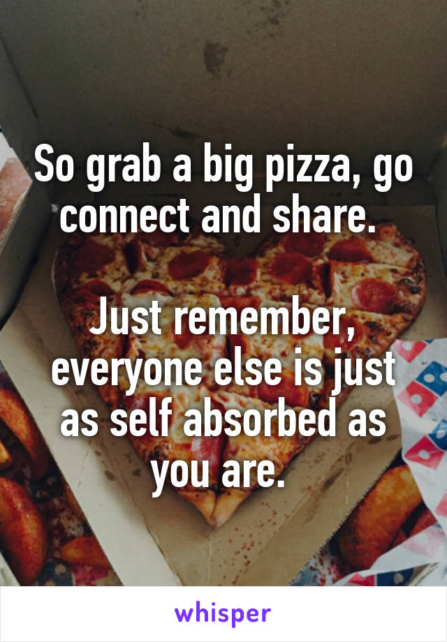 So grab a big pizza, go connect and share. 

Just remember, everyone else is just as self absorbed as you are. 