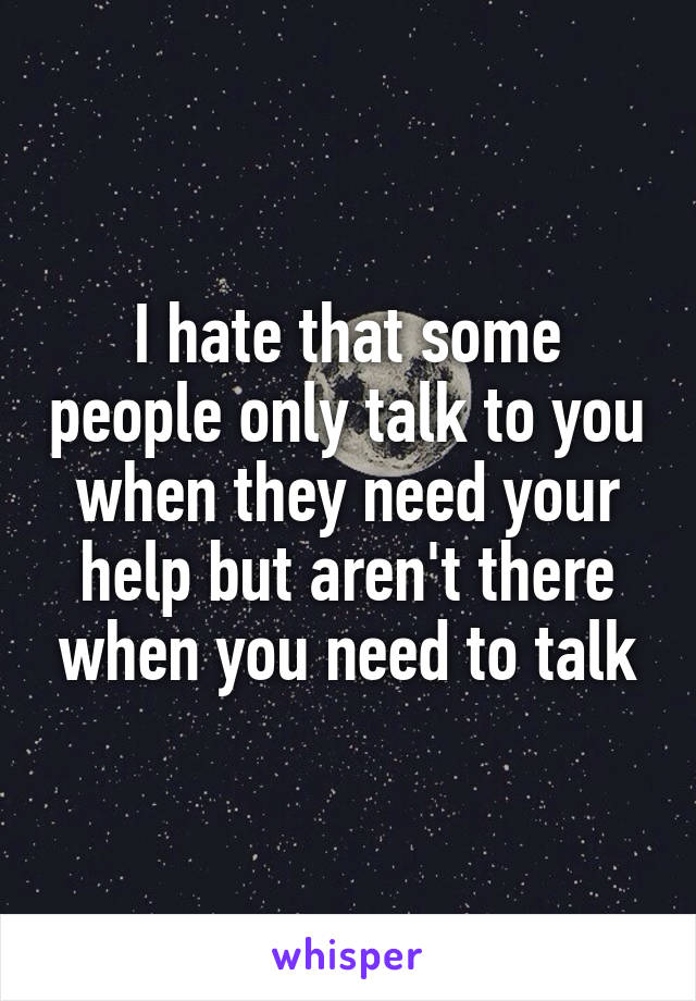 I hate that some people only talk to you when they need your help but aren't there when you need to talk