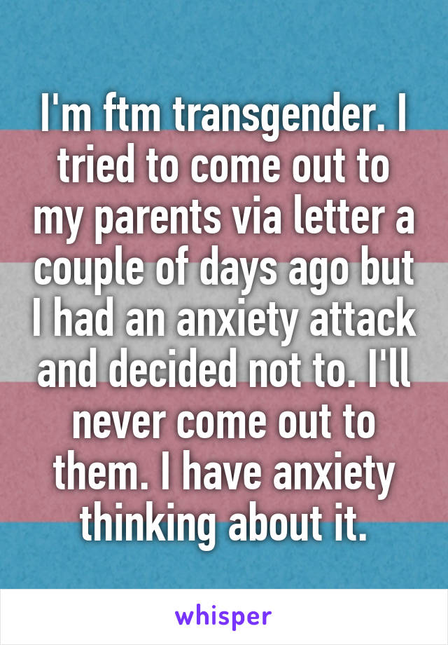 I'm ftm transgender. I tried to come out to my parents via letter a couple of days ago but I had an anxiety attack and decided not to. I'll never come out to them. I have anxiety thinking about it.