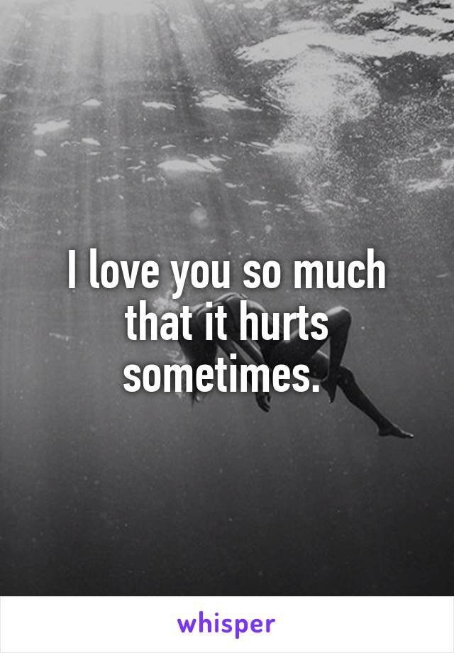 I love you so much that it hurts sometimes. 