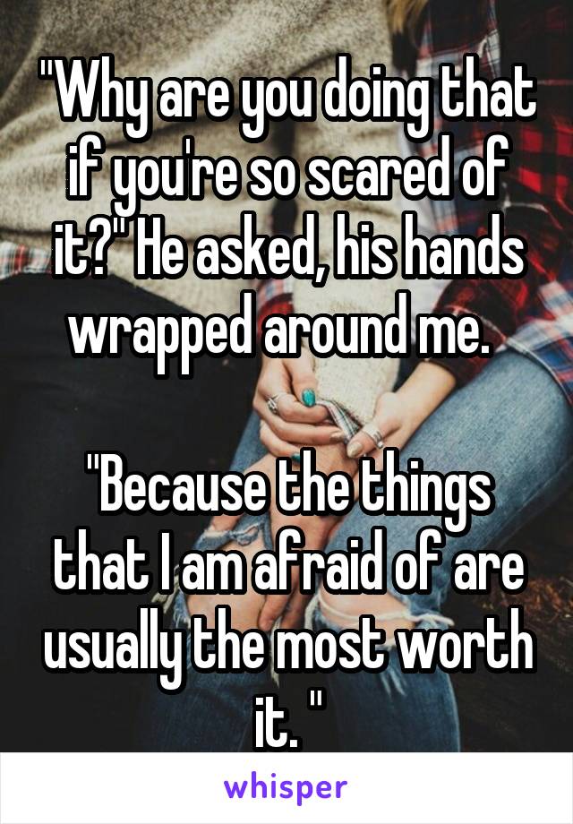 "Why are you doing that if you're so scared of it?" He asked, his hands wrapped around me.  

"Because the things that I am afraid of are usually the most worth it. "