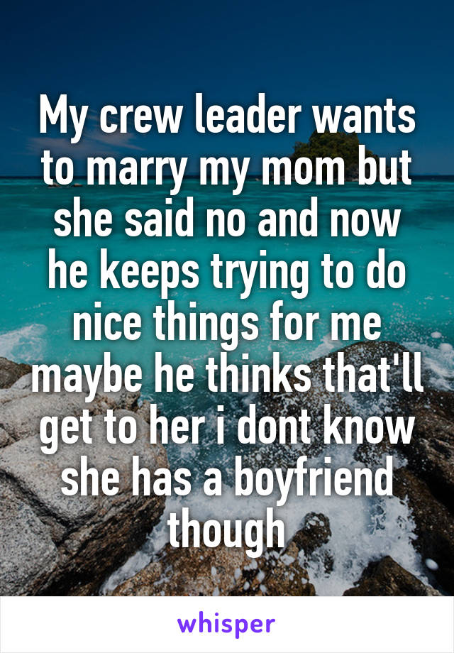 My crew leader wants to marry my mom but she said no and now he keeps trying to do nice things for me maybe he thinks that'll get to her i dont know she has a boyfriend though