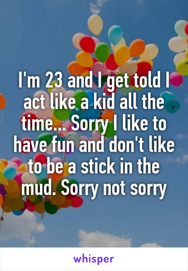 I'm 23 and I get told I act like a kid all the time... Sorry I like to have fun and don't like to be a stick in the mud. Sorry not sorry