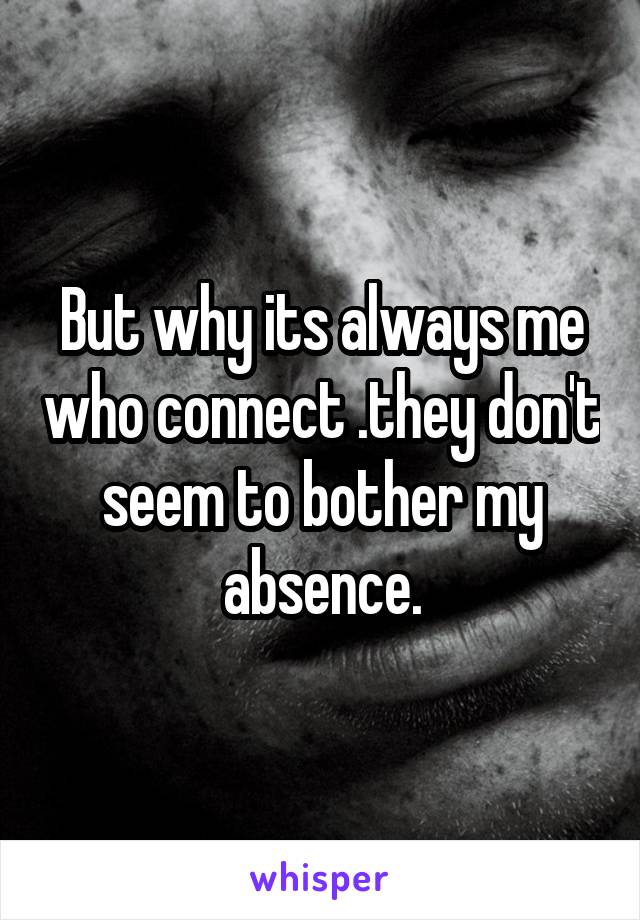 But why its always me who connect .they don't seem to bother my absence.