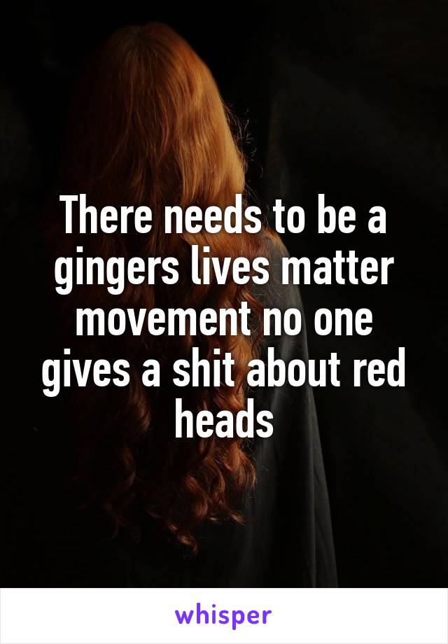 There needs to be a gingers lives matter movement no one gives a shit about red heads