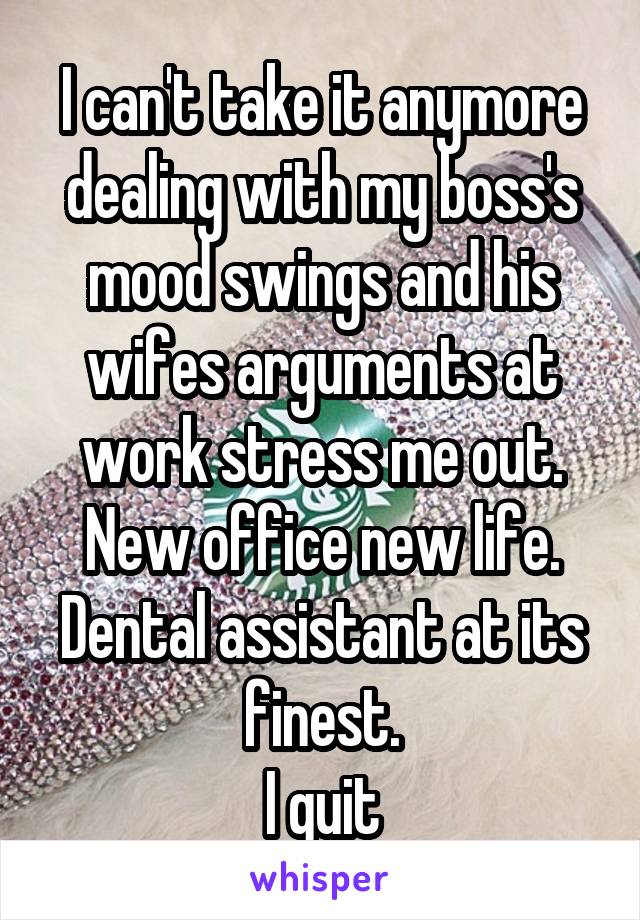 I can't take it anymore dealing with my boss's mood swings and his wifes arguments at work stress me out. New office new life.
Dental assistant at its finest.
I quit