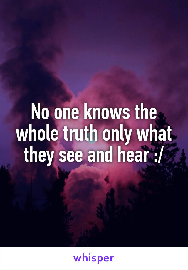 No one knows the whole truth only what they see and hear :/