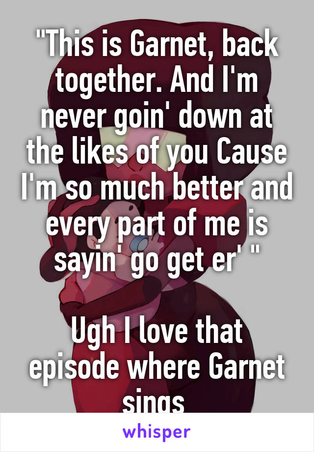 "This is Garnet, back together. And I'm never goin' down at the likes of you Cause I'm so much better and every part of me is sayin' go get er' "

Ugh I love that episode where Garnet sings 