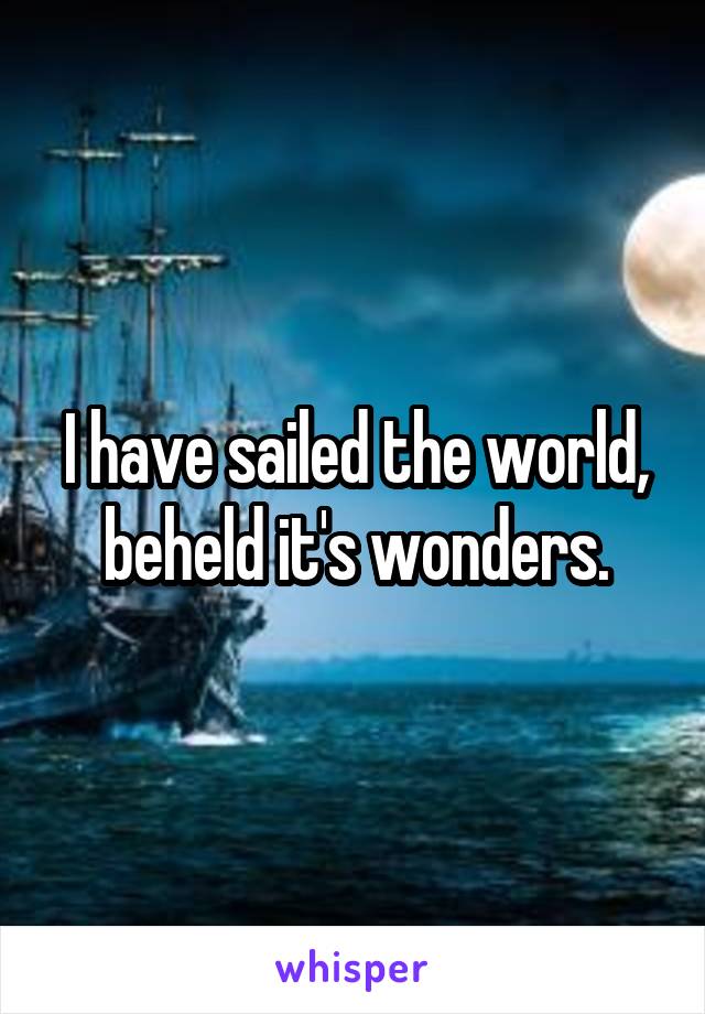 I have sailed the world, beheld it's wonders.