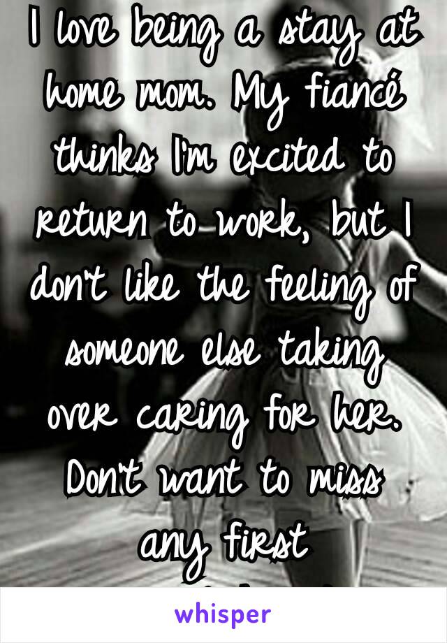 I love being a stay at home mom. My fiancé thinks I'm excited to return to work, but I don't like the feeling of someone else taking over caring for her. Don't want to miss any first accomplishments