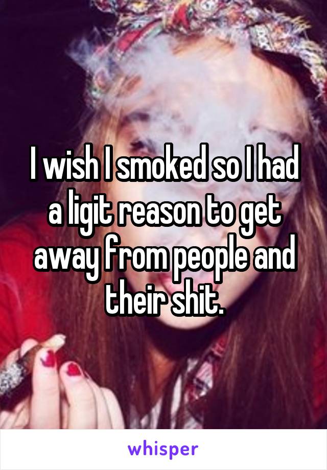 I wish I smoked so I had a ligit reason to get away from people and their shit.