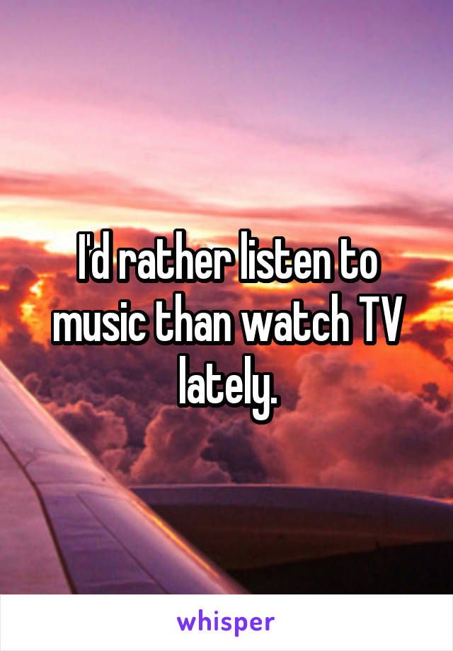 I'd rather listen to music than watch TV lately.