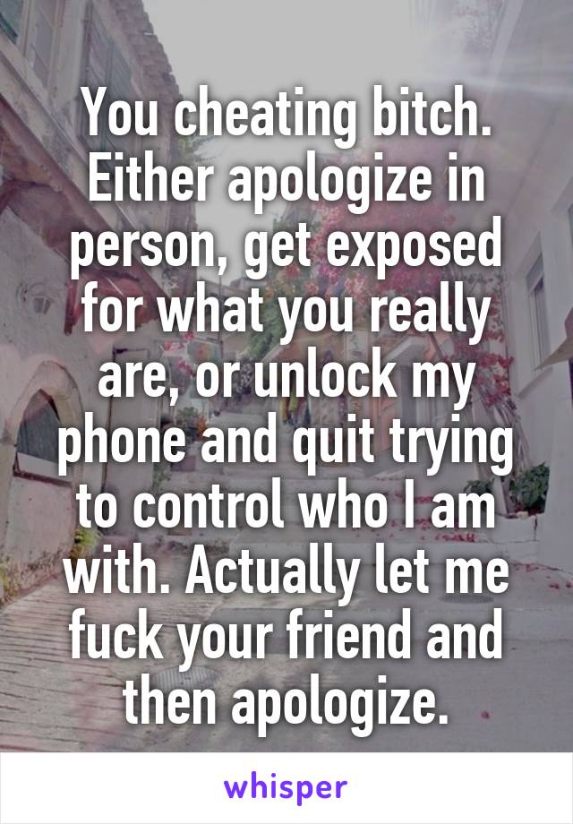 You cheating bitch. Either apologize in person, get exposed for what you really are, or unlock my phone and quit trying to control who I am with. Actually let me fuck your friend and then apologize.