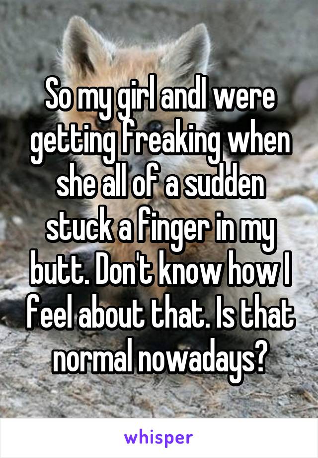 So my girl andI were getting freaking when she all of a sudden stuck a finger in my butt. Don't know how I feel about that. Is that normal nowadays?