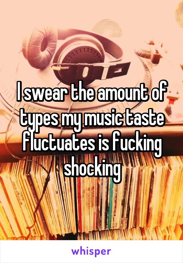 I swear the amount of types my music taste fluctuates is fucking shocking