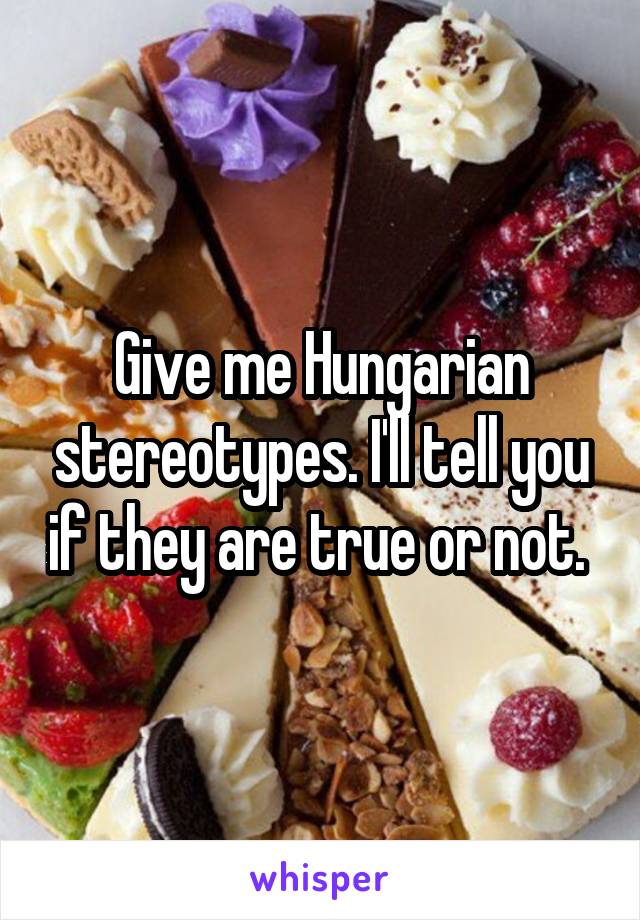 Give me Hungarian stereotypes. I'll tell you if they are true or not. 