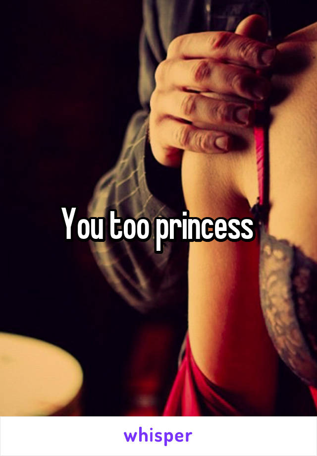 You too princess 